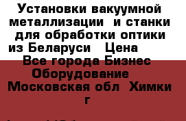 Установки вакуумной металлизации  и станки для обработки оптики из Беларуси › Цена ­ 100 - Все города Бизнес » Оборудование   . Московская обл.,Химки г.